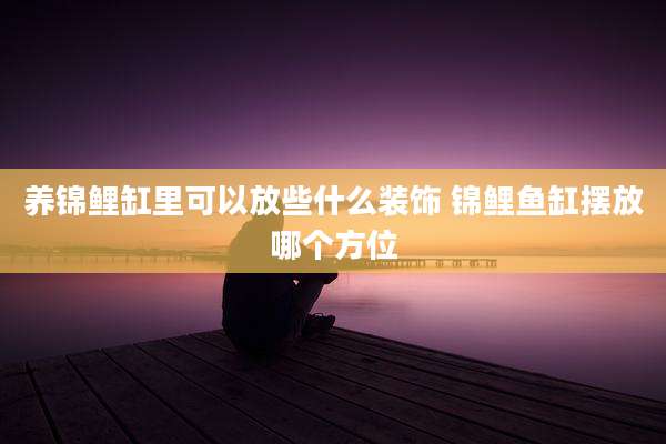 养锦鲤缸里可以放些什么装饰 锦鲤鱼缸摆放哪个方位