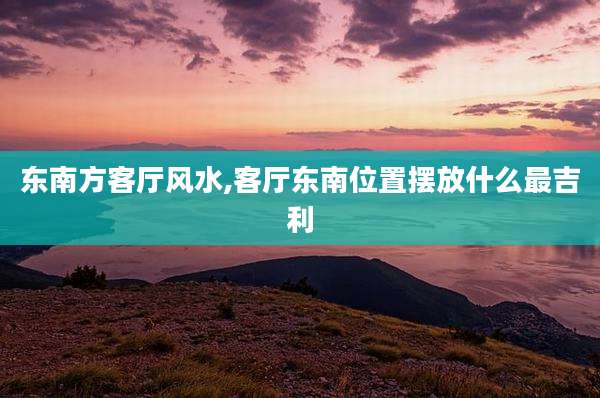 东南方客厅风水,客厅东南位置摆放什么最吉利