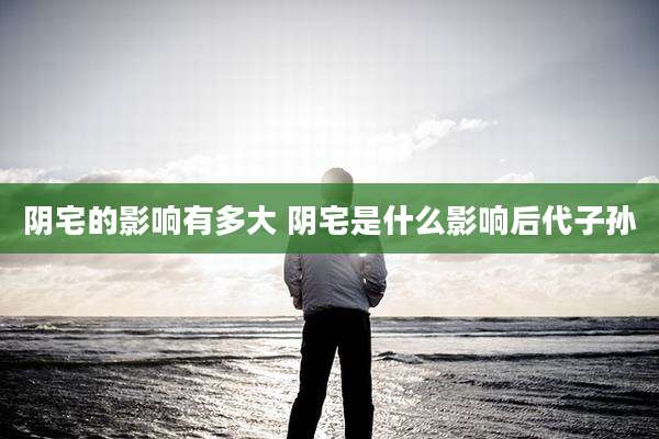 阴宅的影响有多大 阴宅是什么影响后代子孙