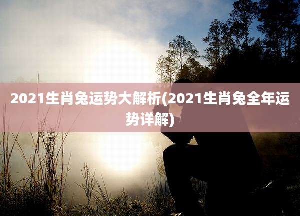 2021生肖兔运势大解析(2021生肖兔全年运势详解)