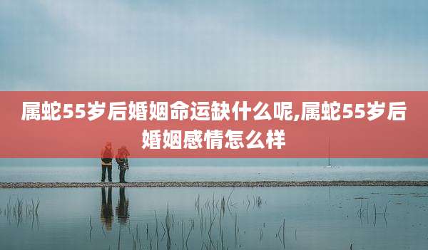 属蛇55岁后婚姻命运缺什么呢,属蛇55岁后婚姻感情怎么样