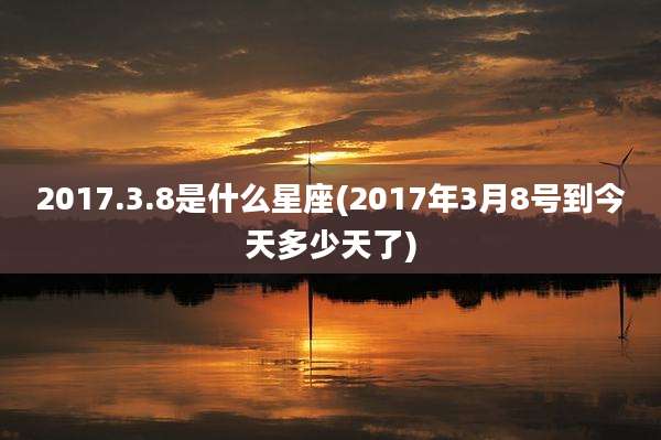 2017.3.8是什么星座(2017年3月8号到今天多少天了)