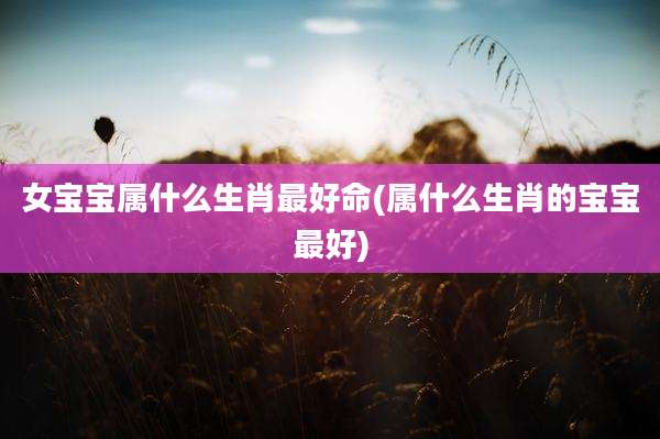 女宝宝属什么生肖最好命(属什么生肖的宝宝最好)