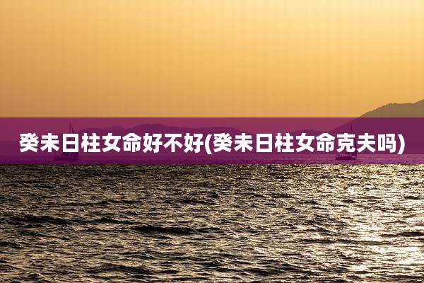 癸未日柱女命好不好(癸未日柱女命克夫吗)
