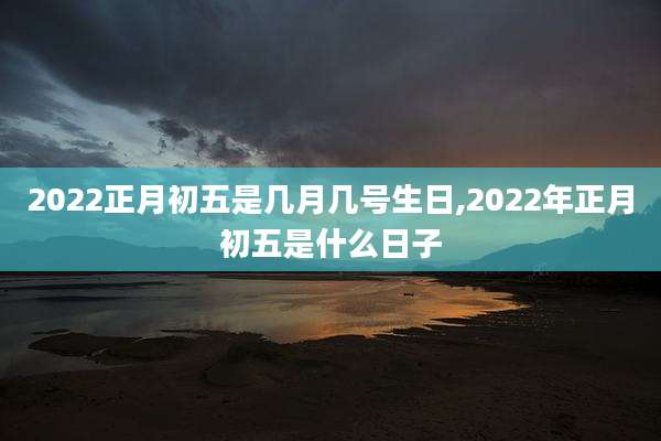 2022正月初五是几月几号生日,2022年正月初五是什么日子