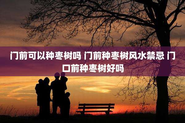 门前可以种枣树吗 门前种枣树风水禁忌 门口前种枣树好吗