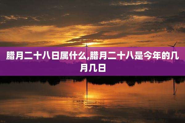 腊月二十八日属什么,腊月二十八是今年的几月几日