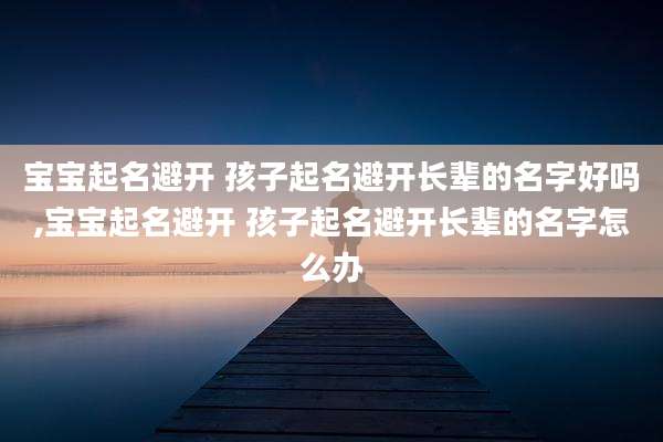 宝宝起名避开 孩子起名避开长辈的名字好吗,宝宝起名避开 孩子起名避开长辈的名字怎么办