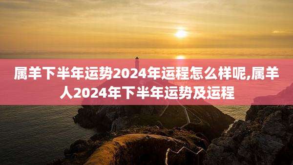 属羊下半年运势2024年运程怎么样呢,属羊人2024年下半年运势及运程