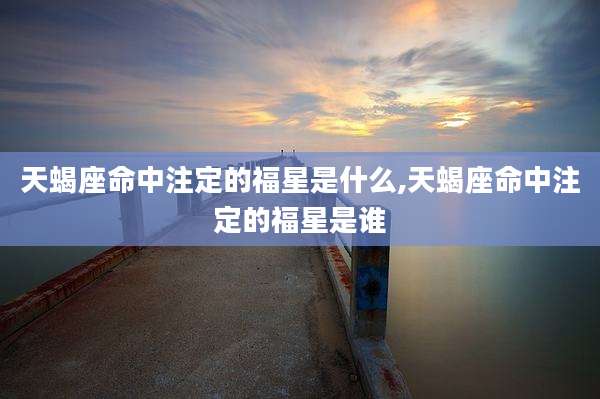天蝎座命中注定的福星是什么,天蝎座命中注定的福星是谁