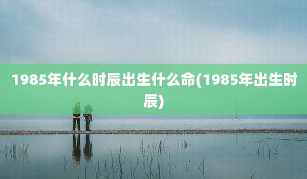 1985年什么时辰出生什么命(1985年出生时辰)