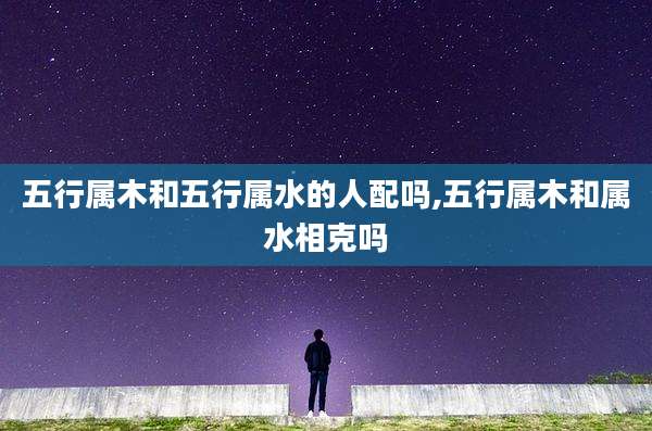 五行属木和五行属水的人配吗,五行属木和属水相克吗
