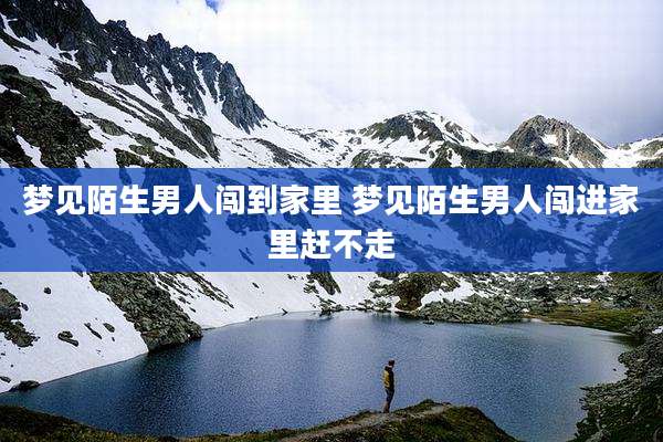 梦见陌生男人闯到家里 梦见陌生男人闯进家里赶不走