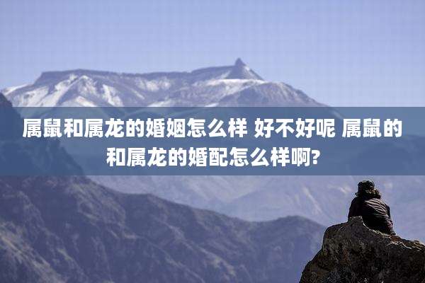 属鼠和属龙的婚姻怎么样 好不好呢 属鼠的和属龙的婚配怎么样啊?