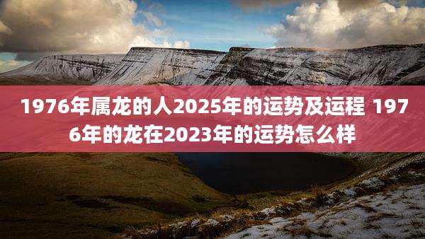 1976年属龙的人2025年的运势及运程 1976年的龙在2023年的运势怎么样