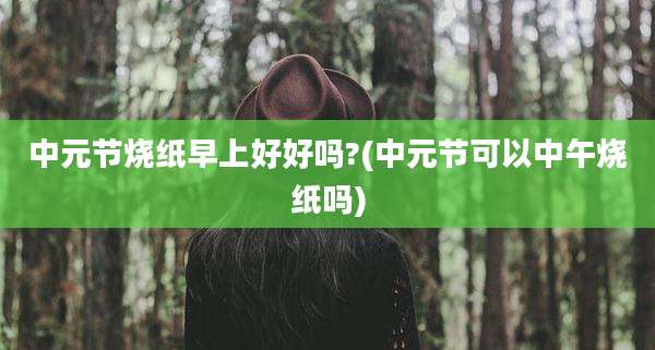中元节烧纸早上好好吗?(中元节可以中午烧纸吗)