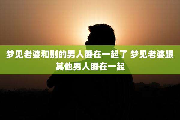 梦见老婆和别的男人睡在一起了 梦见老婆跟其他男人睡在一起