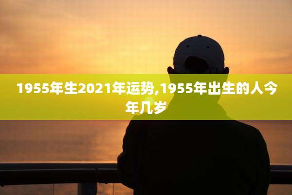 1955年生2021年运势,1955年出生的人今年几岁