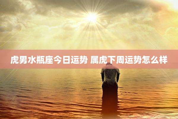 虎男水瓶座今日运势 属虎下周运势怎么样