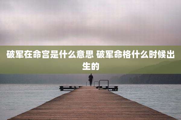 破军在命宫是什么意思 破军命格什么时候出生的