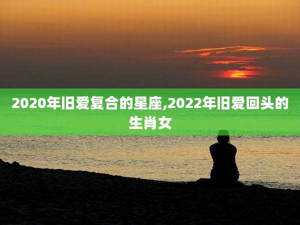2020年旧爱复合的星座,2022年旧爱回头的生肖女
