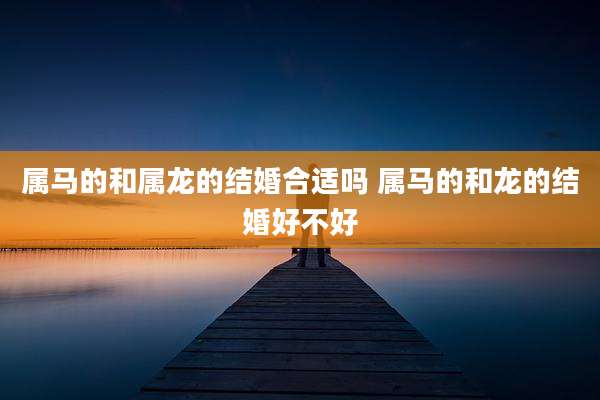 属马的和属龙的结婚合适吗 属马的和龙的结婚好不好