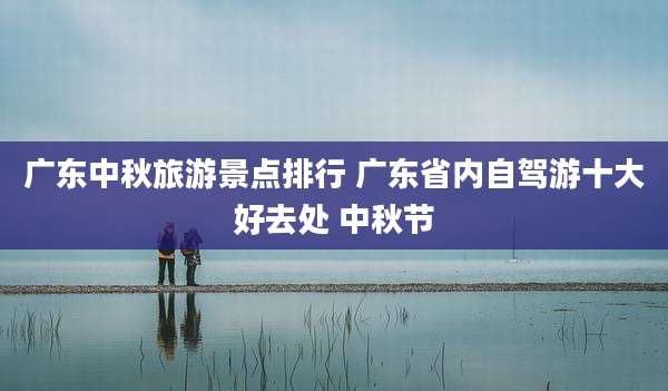 广东中秋旅游景点排行 广东省内自驾游十大好去处 中秋节