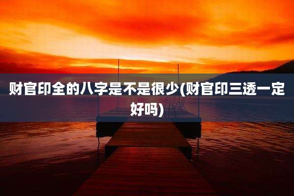财官印全的八字是不是很少(财官印三透一定好吗)