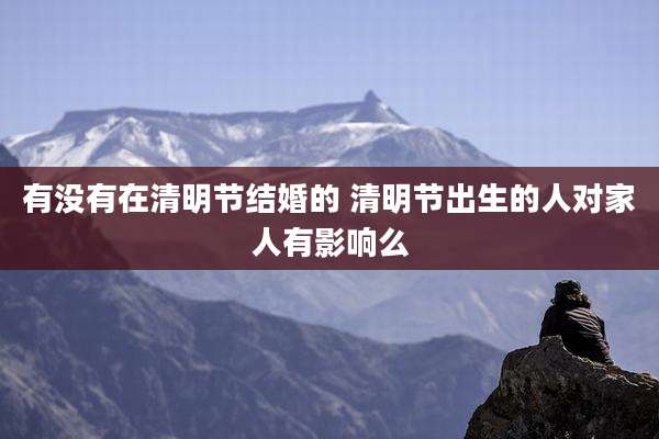 有没有在清明节结婚的 清明节出生的人对家人有影响么