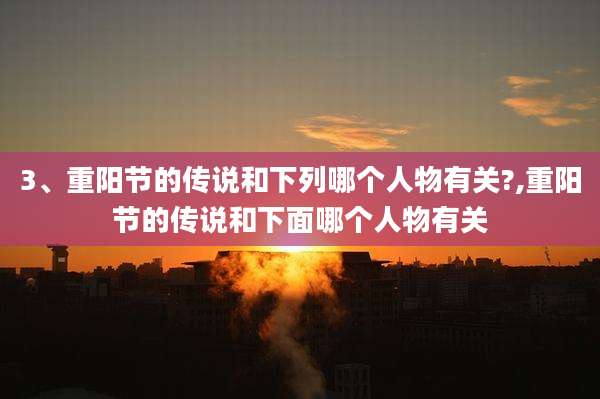 3、重阳节的传说和下列哪个人物有关?,重阳节的传说和下面哪个人物有关