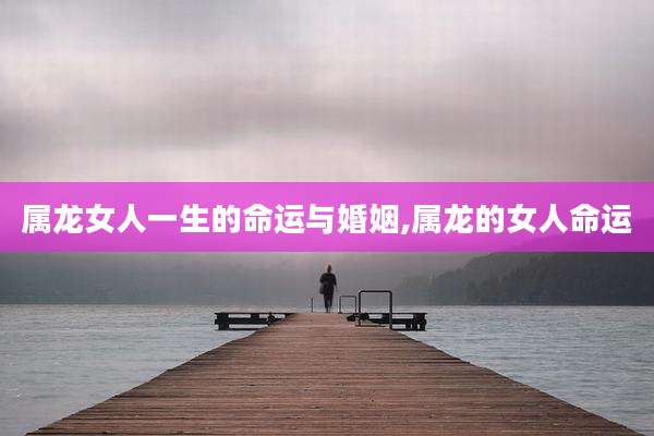 属龙女人一生的命运与婚姻,属龙的女人命运