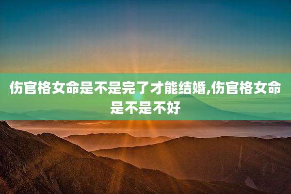 伤官格女命是不是完了才能结婚,伤官格女命是不是不好