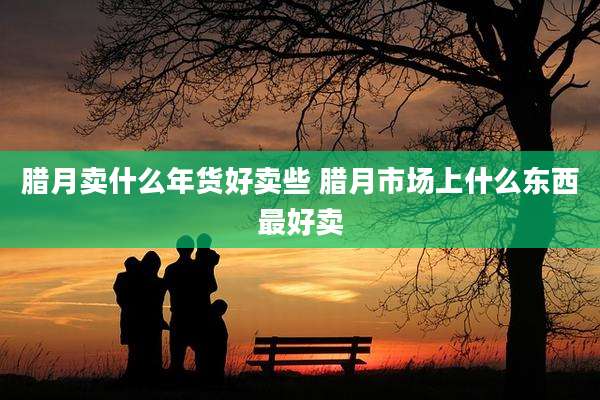 腊月卖什么年货好卖些 腊月市场上什么东西最好卖