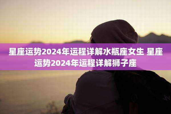 星座运势2024年运程详解水瓶座女生 星座运势2024年运程详解狮子座