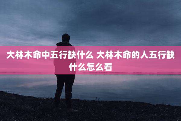 大林木命中五行缺什么 大林木命的人五行缺什么怎么看