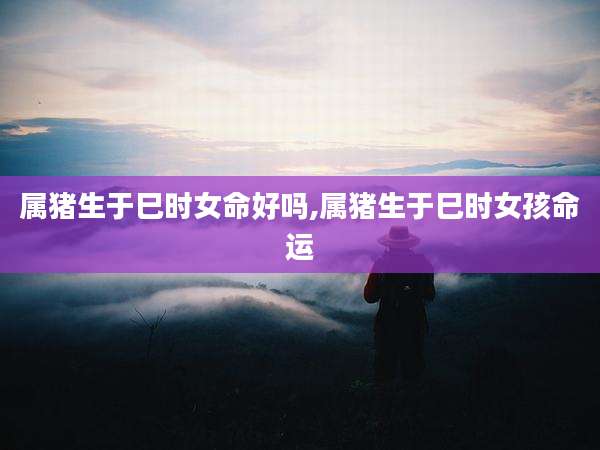 属猪生于巳时女命好吗,属猪生于巳时女孩命运
