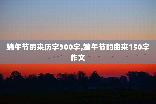 端午节的来历字300字,端午节的由来150字作文