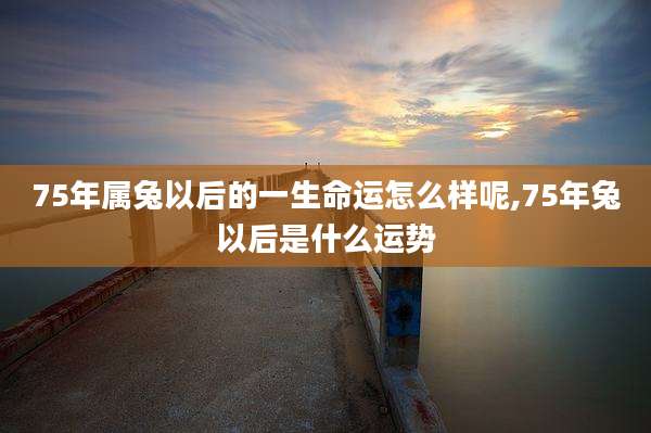 75年属兔以后的一生命运怎么样呢,75年兔以后是什么运势
