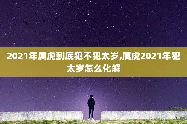 2021年属虎到底犯不犯太岁,属虎2021年犯太岁怎么化解