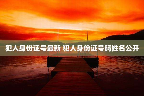 犯人身份证号最新 犯人身份证号码姓名公开