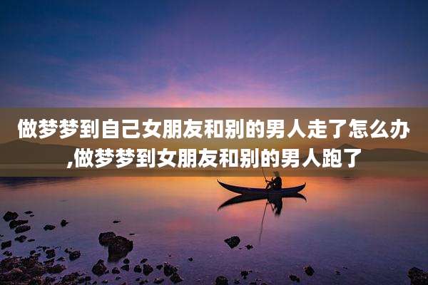 做梦梦到自己女朋友和别的男人走了怎么办,做梦梦到女朋友和别的男人跑了