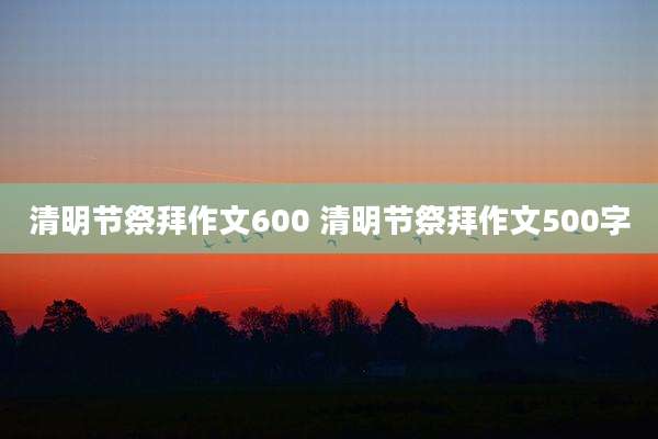 清明节祭拜作文600 清明节祭拜作文500字