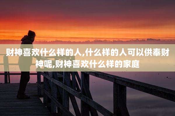 财神喜欢什么样的人,什么样的人可以供奉财神呢,财神喜欢什么样的家庭