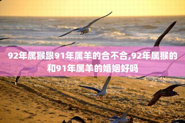 92年属猴跟91年属羊的合不合,92年属猴的和91年属羊的婚姻好吗