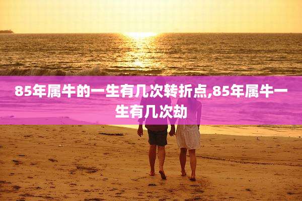 85年属牛的一生有几次转折点,85年属牛一生有几次劫