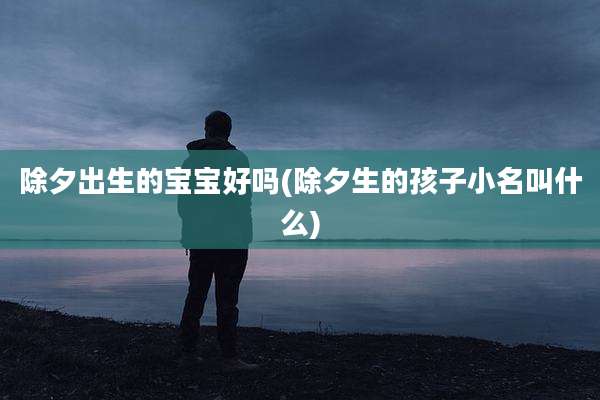 除夕出生的宝宝好吗(除夕生的孩子小名叫什么)