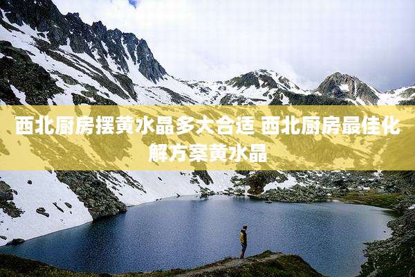 西北厨房摆黄水晶多大合适 西北厨房最佳化解方案黄水晶