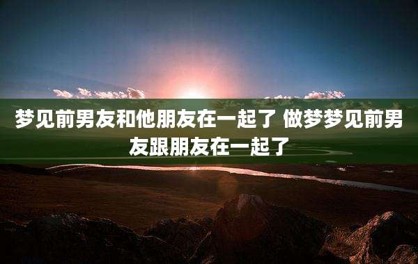 梦见前男友和他朋友在一起了 做梦梦见前男友跟朋友在一起了
