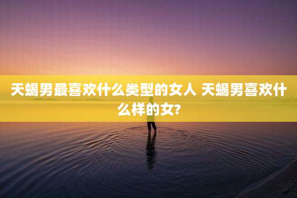 天蝎男最喜欢什么类型的女人 天蝎男喜欢什么样的女?