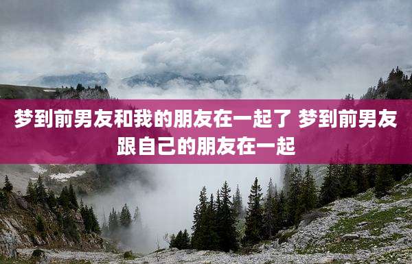 梦到前男友和我的朋友在一起了 梦到前男友跟自己的朋友在一起